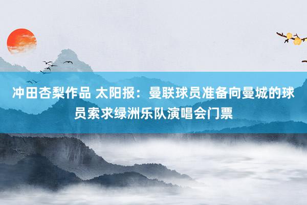 冲田杏梨作品 太阳报：曼联球员准备向曼城的球员索求绿洲乐队演唱会门票