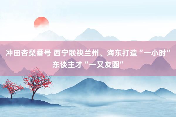 冲田杏梨番号 西宁联袂兰州、海东打造“一小时”东谈主才“一又友圈”