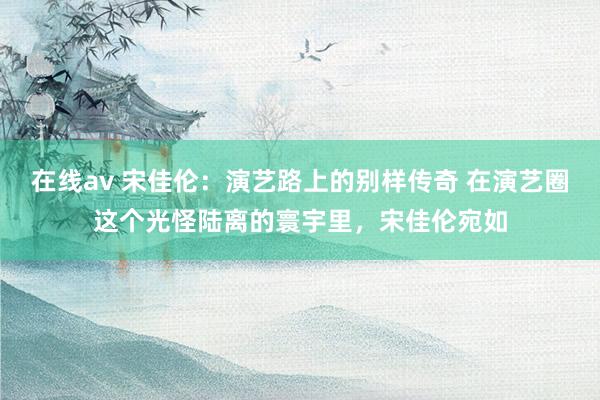 在线av 宋佳伦：演艺路上的别样传奇 在演艺圈这个光怪陆离的寰宇里，宋佳伦宛如