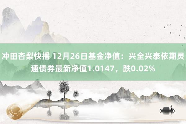 冲田杏梨快播 12月26日基金净值：兴全兴泰依期灵通债券最新净值1.0147，跌0.02%