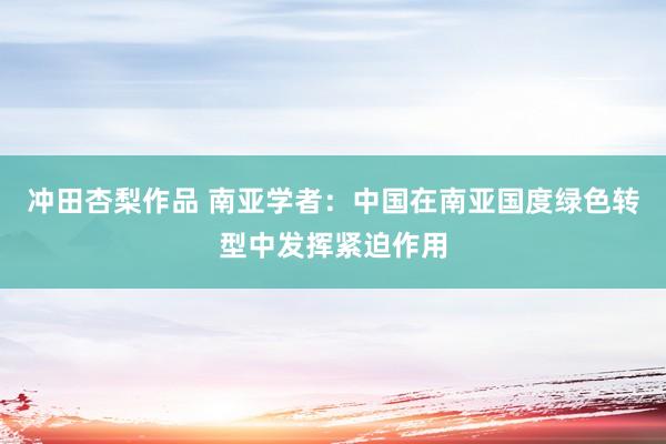 冲田杏梨作品 南亚学者：中国在南亚国度绿色转型中发挥紧迫作用