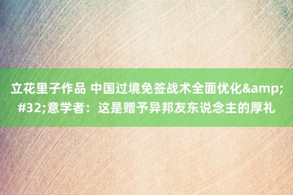 立花里子作品 中国过境免签战术全面优化&#32;意学者：这是赠予异邦友东说念主的厚礼