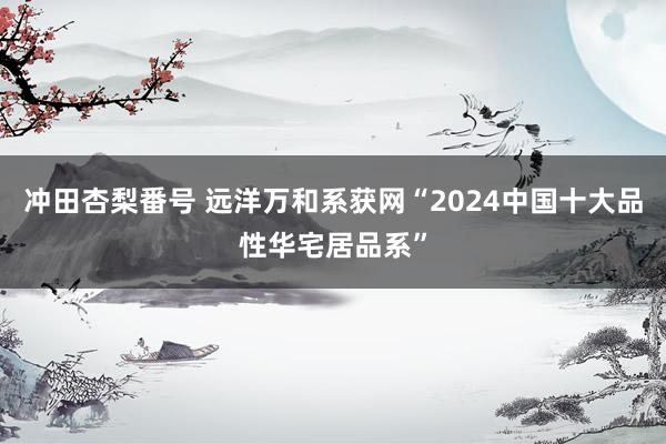 冲田杏梨番号 远洋万和系获网“2024中国十大品性华宅居品系”