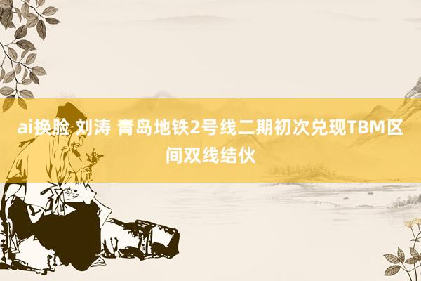 ai换脸 刘涛 青岛地铁2号线二期初次兑现TBM区间双线结伙
