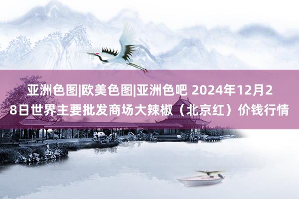 亚洲色图|欧美色图|亚洲色吧 2024年12月28日世界主要批发商场大辣椒（北京红）价钱行情