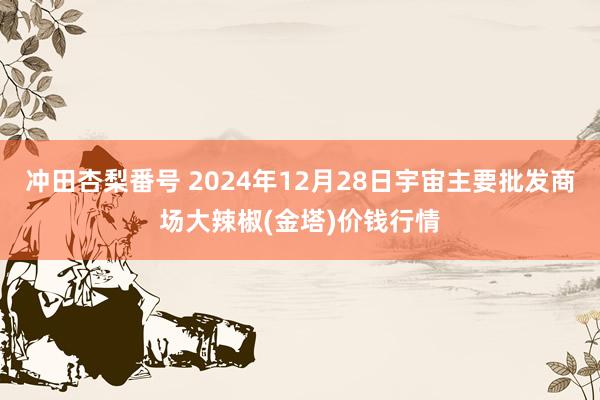 冲田杏梨番号 2024年12月28日宇宙主要批发商场大辣椒(金塔)价钱行情