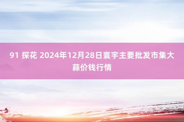 91 探花 2024年12月28日寰宇主要批发市集大蒜价钱行情
