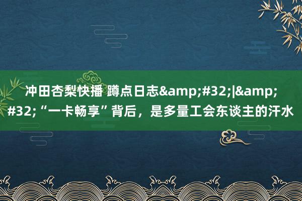 冲田杏梨快播 蹲点日志&#32;|&#32;“一卡畅享”背后，是多量工会东谈主的汗水
