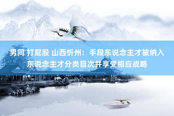 男同 打屁股 山西忻州：手段东说念主才被纳入东说念主才分类目次并享受相应战略