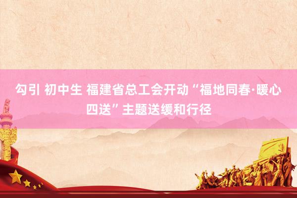 勾引 初中生 福建省总工会开动“福地同春·暖心四送”主题送缓和行径