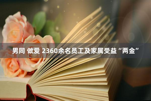 男同 做爱 2360余名员工及家属受益“两金”
