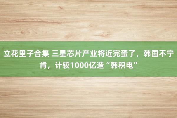 立花里子合集 三星芯片产业将近完蛋了，韩国不宁肯，计较1000亿造“韩积电”