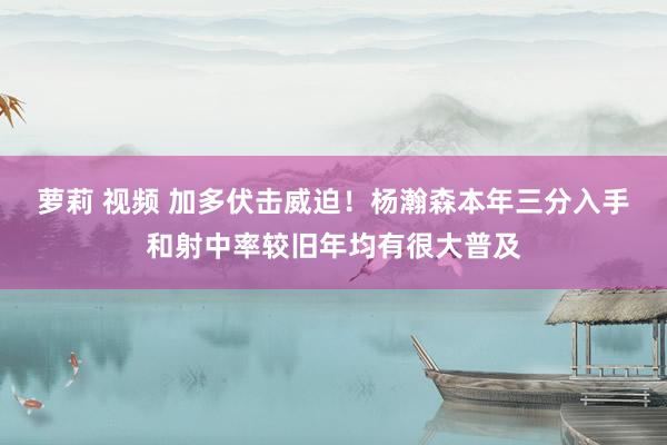 萝莉 视频 加多伏击威迫！杨瀚森本年三分入手和射中率较旧年均有很大普及