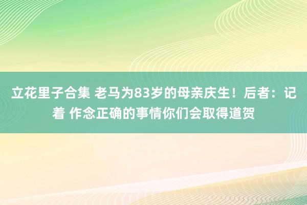 立花里子合集 老马为83岁的母亲庆生！后者：记着 作念正确的事情你们会取得道贺