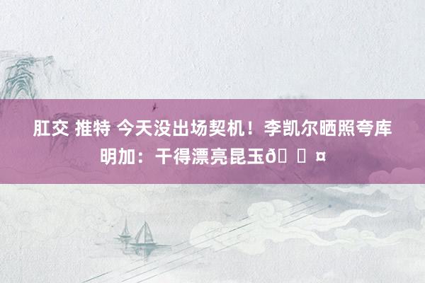 肛交 推特 今天没出场契机！李凯尔晒照夸库明加：干得漂亮昆玉😤