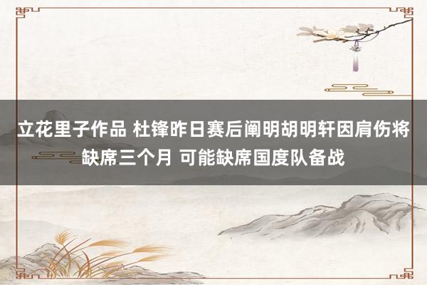 立花里子作品 杜锋昨日赛后阐明胡明轩因肩伤将缺席三个月 可能缺席国度队备战