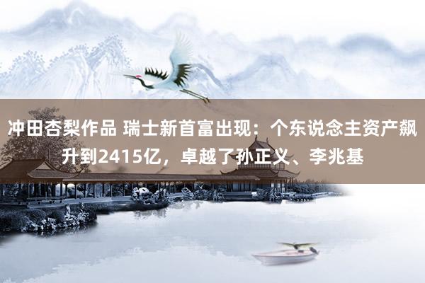 冲田杏梨作品 瑞士新首富出现：个东说念主资产飙升到2415亿，卓越了孙正义、李兆基