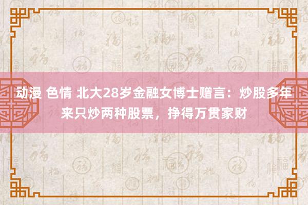 动漫 色情 北大28岁金融女博士赠言：炒股多年来只炒两种股票，挣得万贯家财