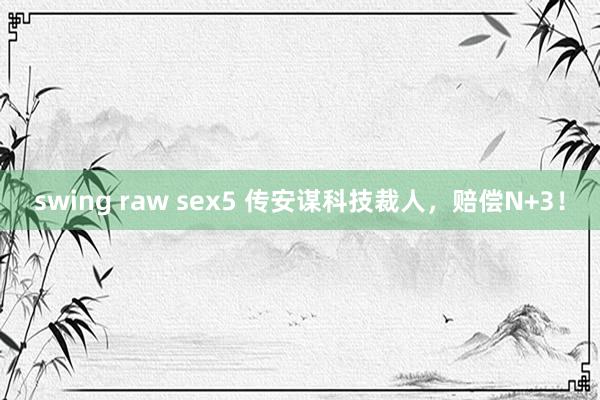 swing raw sex5 传安谋科技裁人，赔偿N+3！