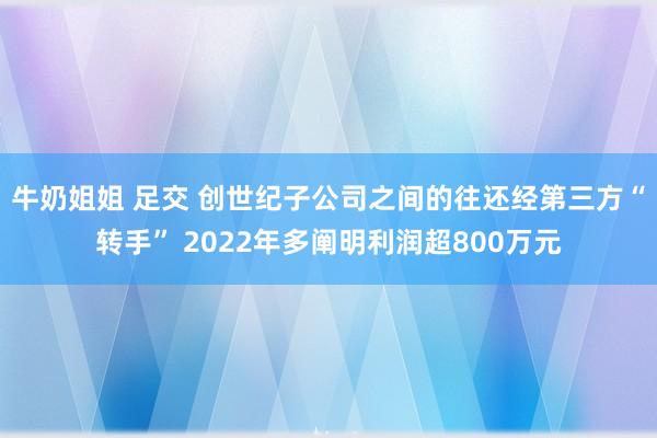 牛奶姐姐 足交 创世纪子公司之间的往还经第三方“转手” 2022年多阐明利润超800万元