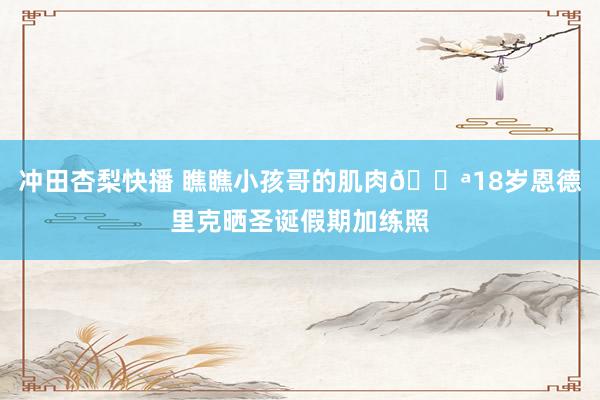 冲田杏梨快播 瞧瞧小孩哥的肌肉💪18岁恩德里克晒圣诞假期加练照
