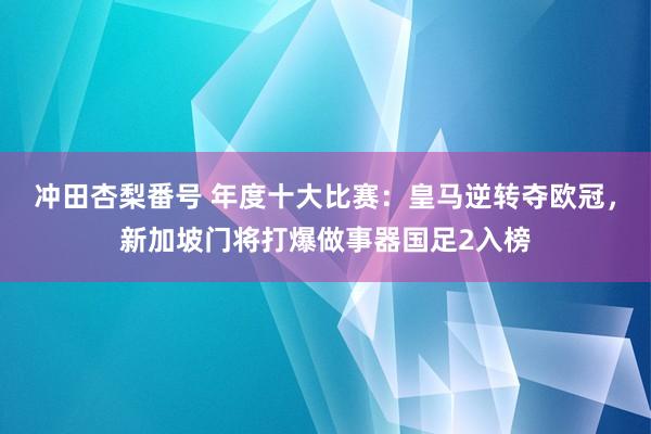 冲田杏梨番号 年度十大比赛：皇马逆转夺欧冠，新加坡门将打爆做事器国足2入榜