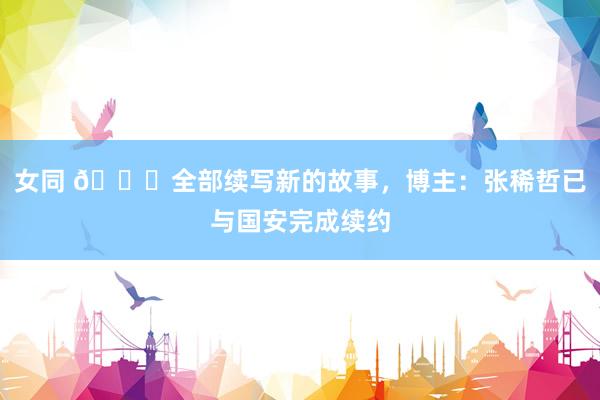 女同 💚全部续写新的故事，博主：张稀哲已与国安完成续约