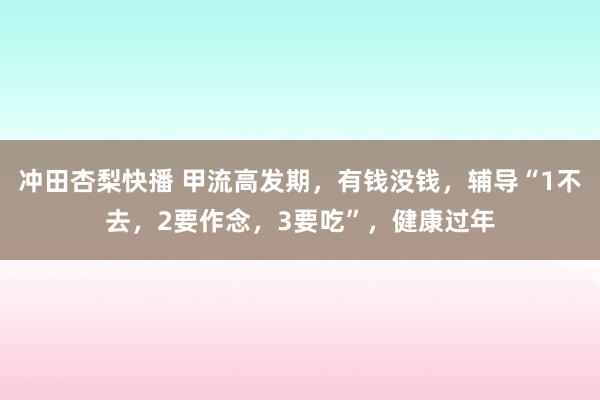 冲田杏梨快播 甲流高发期，有钱没钱，辅导“1不去，2要作念，3要吃”，健康过年