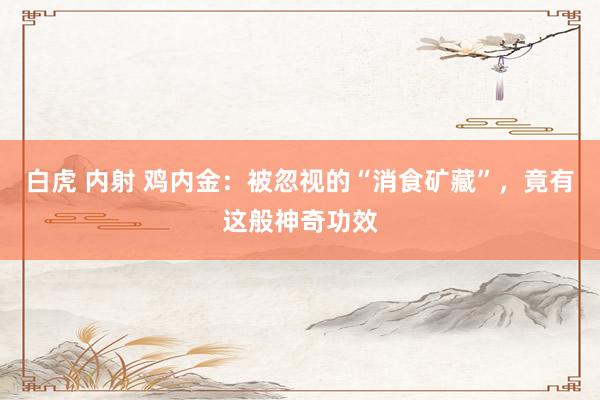 白虎 内射 鸡内金：被忽视的“消食矿藏”，竟有这般神奇功效