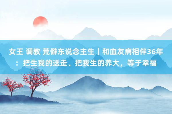 女王 调教 荒僻东说念主生｜和血友病相伴36年：把生我的送走、把我生的养大，等于幸福