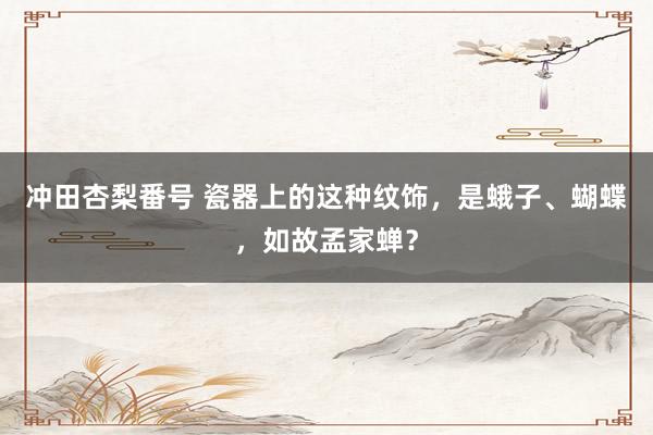 冲田杏梨番号 瓷器上的这种纹饰，是蛾子、蝴蝶，如故孟家蝉？