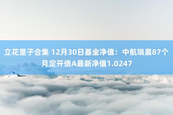 立花里子合集 12月30日基金净值：中航瑞晨87个月定开债A最新净值1.0247