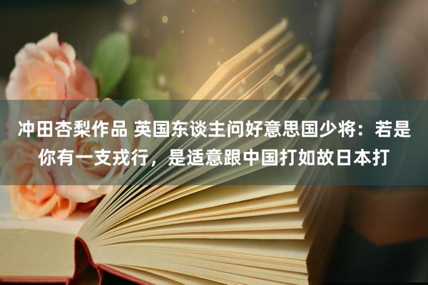 冲田杏梨作品 英国东谈主问好意思国少将：若是你有一支戎行，是适意跟中国打如故日本打