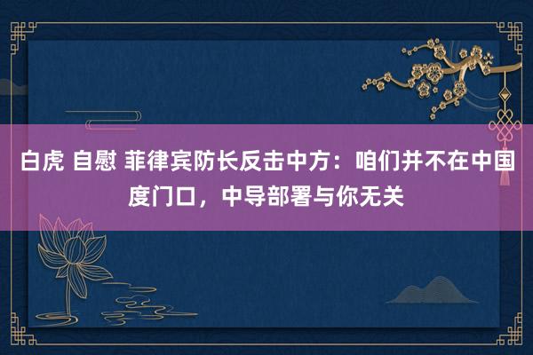白虎 自慰 菲律宾防长反击中方：咱们并不在中国度门口，中导部署与你无关