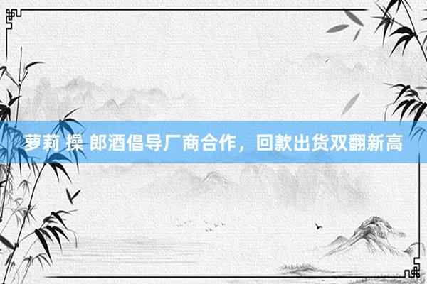 萝莉 操 郎酒倡导厂商合作，回款出货双翻新高
