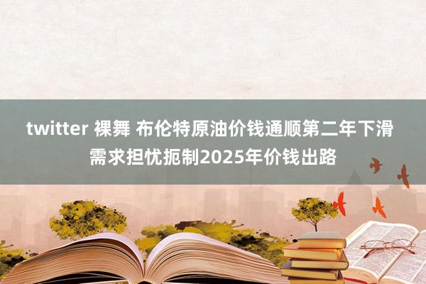 twitter 裸舞 布伦特原油价钱通顺第二年下滑 需求担忧扼制2025年价钱出路