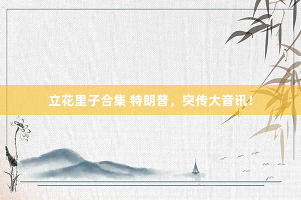立花里子合集 特朗普，突传大音讯！