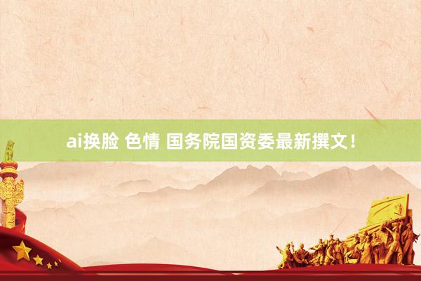 ai换脸 色情 国务院国资委最新撰文！