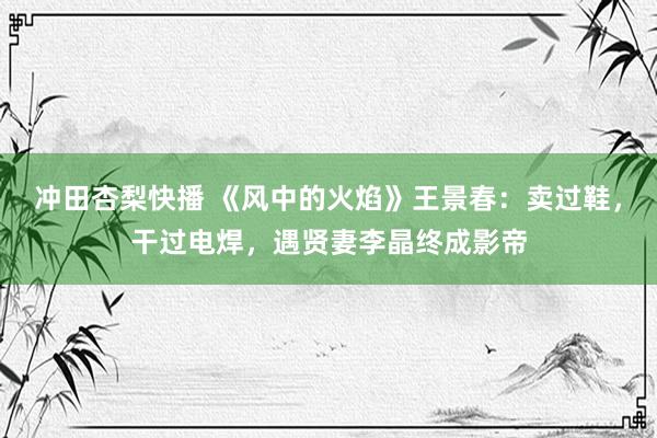 冲田杏梨快播 《风中的火焰》王景春：卖过鞋，干过电焊，遇贤妻李晶终成影帝