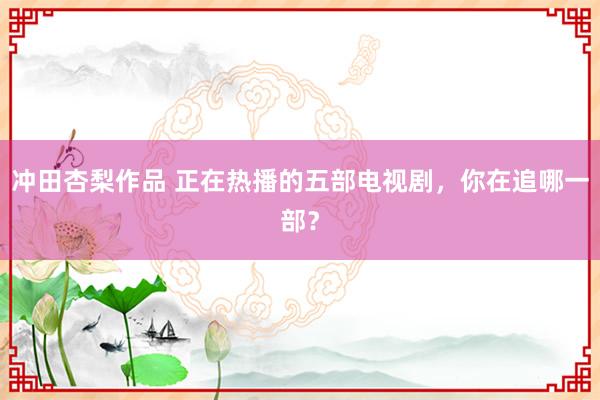 冲田杏梨作品 正在热播的五部电视剧，你在追哪一部？