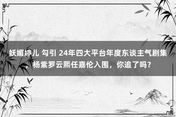 妖媚婷儿 勾引 24年四大平台年度东谈主气剧集，杨紫罗云熙任嘉伦入围，你追了吗？
