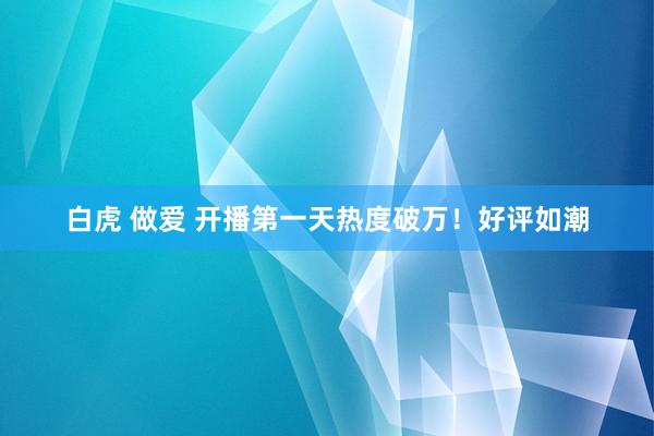 白虎 做爱 开播第一天热度破万！好评如潮