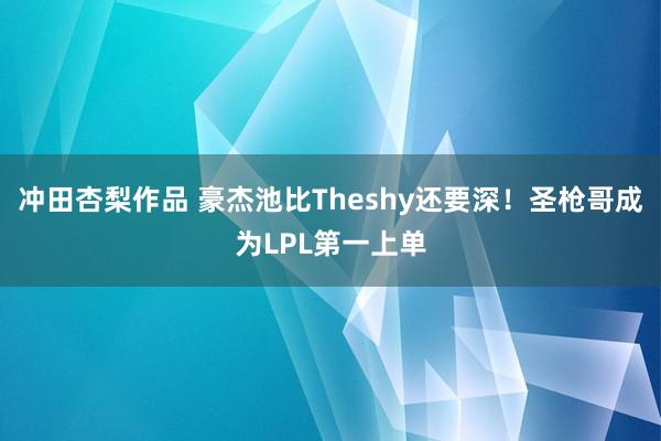 冲田杏梨作品 豪杰池比Theshy还要深！圣枪哥成为LPL第一上单