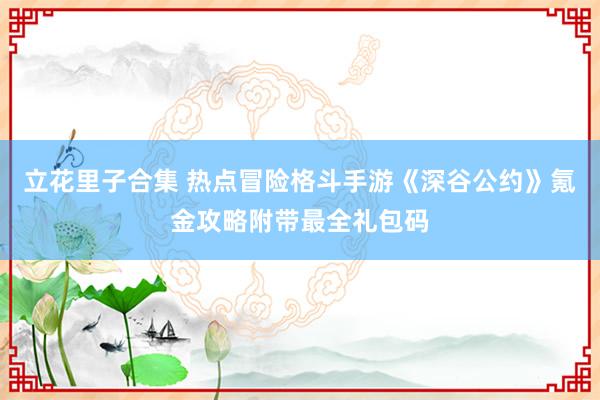 立花里子合集 热点冒险格斗手游《深谷公约》氪金攻略附带最全礼包码