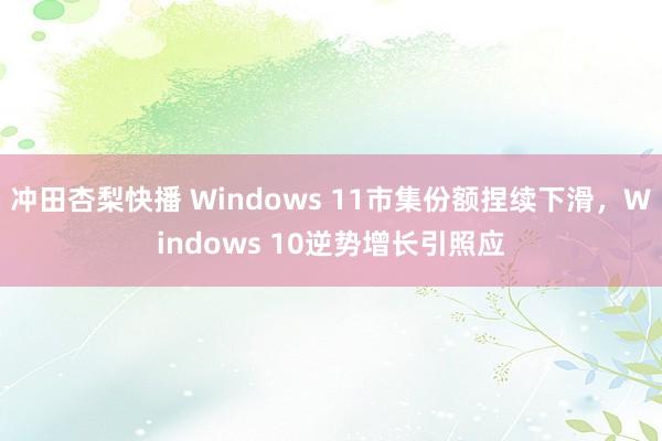 冲田杏梨快播 Windows 11市集份额捏续下滑，Windows 10逆势增长引照应