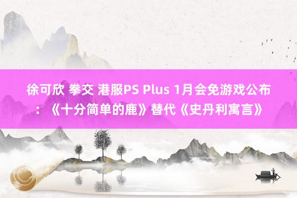 徐可欣 拳交 港服PS Plus 1月会免游戏公布：《十分简单的鹿》替代《史丹利寓言》