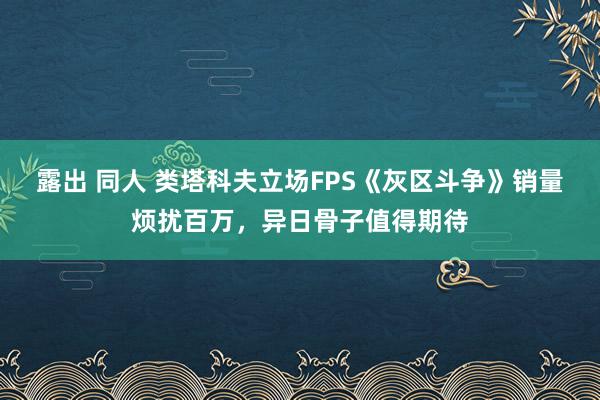 露出 同人 类塔科夫立场FPS《灰区斗争》销量烦扰百万，异日骨子值得期待