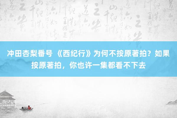 冲田杏梨番号 《西纪行》为何不按原著拍？如果按原著拍，你也许一集都看不下去