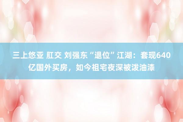 三上悠亚 肛交 刘强东“退位”江湖：套现640亿国外买房，如今祖宅夜深被泼油漆