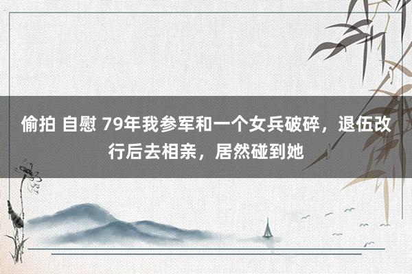 偷拍 自慰 79年我参军和一个女兵破碎，退伍改行后去相亲，居然碰到她